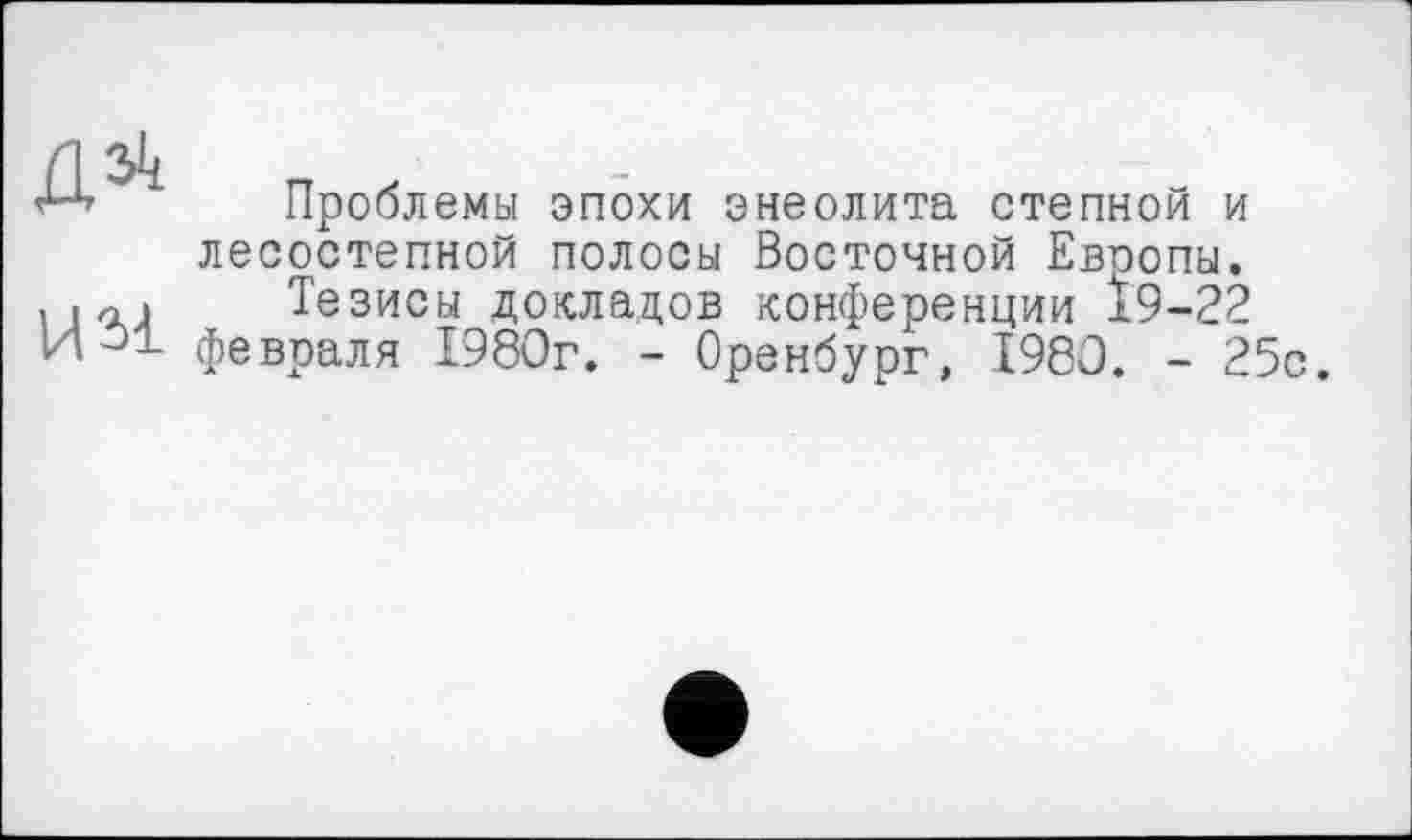 ﻿Проблемы эпохи энеолита степной и лесостепной полосы Восточной Евоопы.
Тезисы докладов конференции 19-22 февраля 1980г. - Оренбург, 1980. - 25с.